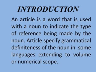 INTRODUCTION
An article is a word that is used
with a noun to indicate the type
of reference being made by the
noun. Article specify grammatical
definiteness of the noun in some
languages extending to volume
or numerical scope.
 