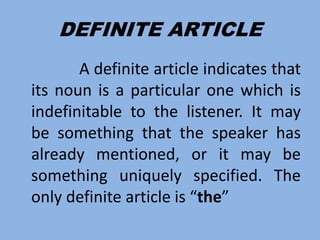 DEFINITE ARTICLE
A definite article indicates that
its noun is a particular one which is
indefinitable to the listener. It may
be something that the speaker has
already mentioned, or it may be
something uniquely specified. The
only definite article is “the”
 