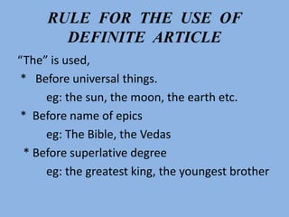 RULE FOR THE USE OF
DEFINITE ARTICLE
“The” is used,
* Before universal things.
eg: the sun, the moon, the earth etc.
* Before name of epics
eg: The Bible, the Vedas
* Before superlative degree
eg: the greatest king, the youngest brother
 
