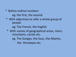 * Before ordinal numbers
eg: the first, the second
* With adjectives to refer a whole group of
people
eg: The French, the English
* With names of geographical areas, rivers,
mountains, canals etc.
eg. The Ganges, the Suez, the Atlantic,
the Himalayas etc.
 