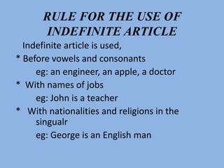 RULE FOR THE USE OF
INDEFINITE ARTICLE
Indefinite article is used,
* Before vowels and consonants
eg: an engineer, an apple, a doctor
* With names of jobs
eg: John is a teacher
* With nationalities and religions in the
singualr
eg: George is an English man
 