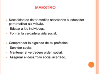 MAESTRO
 Necesidad de dotar medios necesarios al educador
para realizar su misión.
• Educar a los individuos.
• Formar la verdadera vida social.
 Comprender la dignidad de su profesión.
• Servidor social.
• Mantener el verdadero orden social.
• Asegurar el desarrollo social acertado.
 