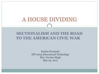 A HOUSE DIVIDING

SECTIONALISM AND THE ROAD
TO THE AMERICAN CIVIL WAR


            Kristin Prusinski
     EPI 0003 Educational Technology
           Mrs. Carolyn Slygh
              May 29, 2012
 