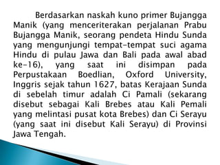 Berdasarkan naskah kuno primer Bujangga
Manik (yang menceriterakan perjalanan Prabu
Bujangga Manik, seorang pendeta Hindu Sunda
yang mengunjungi tempat-tempat suci agama
Hindu di pulau Jawa dan Bali pada awal abad
ke-16),
yang
saat
ini
disimpan
pada
Perpustakaan Boedlian, Oxford University,
Inggris sejak tahun 1627, batas Kerajaan Sunda
di sebelah timur adalah Ci Pamali (sekarang
disebut sebagai Kali Brebes atau Kali Pemali
yang melintasi pusat kota Brebes) dan Ci Serayu
(yang saat ini disebut Kali Serayu) di Provinsi
Jawa Tengah.

 