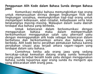 Penggunaan Alih Kode dalam Bahasa Sunda dengan Bahasa
Jawa
Komunikasi melalui bahasa memungkinkan tiap orang
untuk menyesuaikan dirinya dengan lingkungan fisik dan
lingkungan sosialnya, memungkinkan tiap-tiap orang untuk
mempelajari kebiasaan, adat-istiadat, kebudayaan serta latar
belakangnya masing-masing. Walaupun dalam suatu daerah
terdapat dua bahasa yang berbeda.
Untuk kelancaran dalam berkomunikasi dengan
menggunakan
bahasa
maka
dalam
mempermudah
berkomunikasi menggunakan salah satu alternatif yaitu
dengan memnggunakan alih kode sebagai kelancaran dalam
berbahasa dan berkomunikasi antara dua bahasa yang
berbeda. Alih kode berisi peralihan pemakaian bahasa karena
perubahan situasi atau terjadi antara ragam-ragam yang
terdapat dalam satu bahasa.
Contohnya ketika ada orang jawa yang sedang
bercakap-cakap kemudian datang orang sunda kemudian
orang jawa tersebut beralih kode yaitu dengan menggunakan
bahasa sunda tujuannya agar orang sunda itu mengerti apa
yang dibicarakan oleh orang jawa.

 