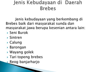 Jenis kebudayaan yang berkembang di
Brebes baik dari masyarakat sunda dan
masyarakat jawa berupa kesenian antara lain:
 Seni Burok
 Sintren
 Calung
 Barongan
 Wayang golek
 Tari topeng brebes
 Reog banjarharjo

 