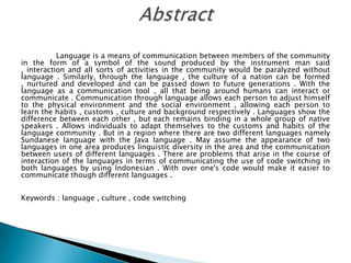 Language is a means of communication between members of the community
in the form of a symbol of the sound produced by the instrument man said
, interaction and all sorts of activities in the community would be paralyzed without
language . Similarly, through the language , the culture of a nation can be formed
, nurtured and developed and can be passed down to future generations . With the
language as a communication tool , all that being around humans can interact or
communicate . Communication through language allows each person to adjust himself
to the physical environment and the social environment , allowing each person to
learn the habits , customs , culture and background respectively . Languages ​show the
difference between each other , but each remains binding in a whole group of native
speakers . Allows individuals to adapt themselves to the customs and habits of the
language community . But in a region where there are two different languages ​namely
Sundanese language with the Java language . May assume the appearance of two
languages ​in one area produces linguistic diversity in the area and the communication
between users of different languages ​. There are problems that arise in the course of
interaction of the languages ​in terms of communicating the use of code switching in
both languages ​by using Indonesian . With over one's code would make it easier to
communicate though different languages ​.
Keywords : language , culture , code switching

 