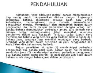 Komunikasi yang dilakukan melalui bahasa memungkinkan
tiap orang untuk menyesuaikan dirinya dengan lingkungan
sekitarnya. Bahasa, disamping sebagai salah satu unsur
kebudayaan,
memungkinkan
pula
manusia
memanfaatkan
pengalaman mereka, mempelajari dan mengambil bagian dalam
pengalaman itu, serta belajar berkenalan dengan orang lain.
Bahasa-bahasa menunjukkan perbedaan antara satu dengan yang
lainnya, tetapi masing-masing tetap mengikat kelompok
penuturnya dalam satu kesatuan. Terdapat suatu daerah yang
memiliki dua bahasa yang berbeda yaitu terdapat bahasa sunda dan
bahasa jawa, tentunya juga memiliki kebudayan yang berbeda.
Sehingga yang diteliti dalam penelitian ini yaitu penggunaan alih
kode dalam dua bahasa yang berbeda.
Tujuan penelitian ini, yaitu (1) mendeskripsi perbedaan
penggunaan dua bahasa pada suatu daerah dalam hal ini bahasa
sunda dan jawa; (2) mendeskripsi asal-usul perbedaan penggunaan
dua bahasa dalam suatu daerah; (3) penggunaan alih kode dalam
bahasa sunda dengan bahasa jawa dalam percakapan.

 