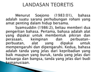Menurut Soejono (1983:01), bahasa
adalah suatu sarana perhubungan rohani yang
amat penting dalam hidup bersama.
Syamsuddin (1986:2), beliau memberi dua
pengertian bahasa. Pertama, bahasa adalah alat
yang dipakai untuk membentuk pikiran dan
perasaan,
keinginan
dan
perbuatanperbuatan,
alat
yang
dipakai
untuk
mempengaruhi dan dipengaruhi. Kedua, bahasa
adalah tanda yang jelas dari kepribadian yang
baik maupun yang buruk, tanda yang jelas dari
keluarga dan bangsa, tanda yang jelas dari budi
kemanusiaan.

 