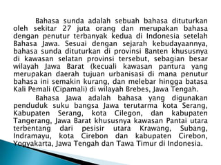 Bahasa sunda adalah sebuah bahasa dituturkan
oleh sekitar 27 juta orang dan merupakan bahasa
dengan penutur terbanyak kedua di Indonesia setelah
Bahasa Jawa. Sesuai dengan sejarah kebudayaannya,
bahasa sunda dituturkan di provinsi Banten khususnya
di kawasan selatan provinsi tersebut, sebagian besar
wilayah Jawa Barat (kecuali kawasan pantura yang
merupakan daerah tujuan urbanisasi di mana penutur
bahasa ini semakin kurang, dan melebar hingga batasa
Kali Pemali (Cipamali) di wilayah Brebes, Jawa Tengah.
Bahasa Jawa adalah bahasa yang digunakan
penduduk suku bangsa Jawa terutarma kota Serang,
Kabupaten Serang, kota Cilegon, dan kabupaten
Tangerang, Jawa Barat khususnya kawasan Pantai utara
terbentang dari pesisir utara Krawang, Subang,
Indramayu, kota Cirebon dan kabupaten Cirebon,
Yogyakarta, Jawa Tengah dan Tawa Timur di Indonesia.

 