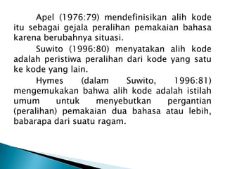 Apel (1976:79) mendefinisikan alih kode
itu sebagai gejala peralihan pemakaian bahasa
karena berubahnya situasi.
Suwito (1996:80) menyatakan alih kode
adalah peristiwa peralihan dari kode yang satu
ke kode yang lain.
Hymes
(dalam
Suwito,
1996:81)
mengemukakan bahwa alih kode adalah istilah
umum
untuk
menyebutkan
pergantian
(peralihan) pemakaian dua bahasa atau lebih,
babarapa dari suatu ragam.

 