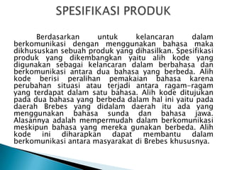 Berdasarkan
untuk
kelancaran
dalam
berkomunikasi dengan menggunakan bahasa maka
dikhususkan sebuah produk yang dihasilkan. Spesifikasi
produk yang dikembangkan yaitu alih kode yang
digunakan sebagai kelancaran dalam berbahasa dan
berkomunikasi antara dua bahasa yang berbeda. Alih
kode berisi peralihan pemakaian bahasa karena
perubahan situasi atau terjadi antara ragam-ragam
yang terdapat dalam satu bahasa. Alih kode ditujukan
pada dua bahasa yang berbeda dalam hal ini yaitu pada
daerah Brebes yang didalam daerah itu ada yang
menggunakan bahasa sunda dan bahasa jawa.
Alasannya adalah mempermudah dalam berkomunikasi
meskipun bahasa yang mereka gunakan berbeda. Alih
kode
ini
diharapkan
dapat
membantu
dalam
berkomunikasi antara masyarakat di Brebes khususnya.

 