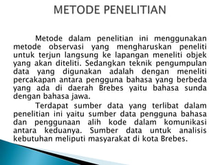 Metode dalam penelitian ini menggunakan
metode observasi yang mengharuskan peneliti
untuk terjun langsung ke lapangan meneliti objek
yang akan diteliti. Sedangkan teknik pengumpulan
data yang digunakan adalah dengan meneliti
percakapan antara pengguna bahasa yang berbeda
yang ada di daerah Brebes yaitu bahasa sunda
dengan bahasa jawa.
Terdapat sumber data yang terlibat dalam
penelitian ini yaitu sumber data pengguna bahasa
dan penggunaan alih kode dalam komunikasi
antara keduanya. Sumber data untuk analisis
kebutuhan meliputi masyarakat di kota Brebes.

 