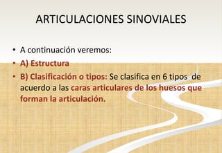 ARTICULACIONES SINOVIALES A continuación veremos: A) Estructura B) Clasificación o tipos:  Se clasifica en 6 tipos  de acuerdo a las  caras articulares de los huesos que forman la articulación. 