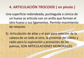 4. ARTICULACIÓN TROCOIDE ( en pivote  ) Una superficie redondeada, puntiaguda o cónica de un hueso se articula con un anillo que forman el otro hueso y sus ligamentos. Permite movimiento de rotación. Ej. Articulación de atlas y el axis para rotación de la cabeza de un lado al otro, la proximal del cúbito y radio para la supinación y pronación de las palmas , SON ARTICULACIONES MONOAXILES. 