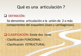 Qué es una  articulación ? DEFINICIÓN:  Se denomina  articulación a la  unión de  2 o más componentes del esqueleto (óseo y cartilaginoso). CLASIFICACIÓN : Existe dos  tipos  - Clasificación FUNCIONAL : - Clasificación  ESTRUCTURAL:  