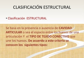 CLASIFICACIÓN ESTRUCTURAL Clasificación  ESTRUCTURAL Se basa en la presencia o ausencia de  CAVIDAD ARTICULAR  o sea el espacio entre los huesos de una articulación Y  el  TIPO DE TEJIDO CONECTIVO  que une los huesos . De acuerdo a este criterio se conocen los  siguientes tipos: 