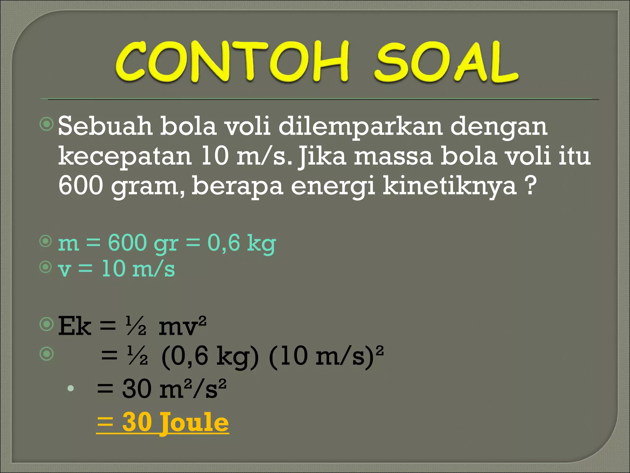Sebuah bola voli dilemparkan dengan kecepatan 10 m/s. Jika massa bola voli itu 600 gram, berapa energi kinetiknya ? m = 600 gr = 0,6 kg v = 10 m/s Ek =  ½  mv ² = ½ (0,6 kg) (10 m/s)² = 30 m²/s²   =  30 Joule 