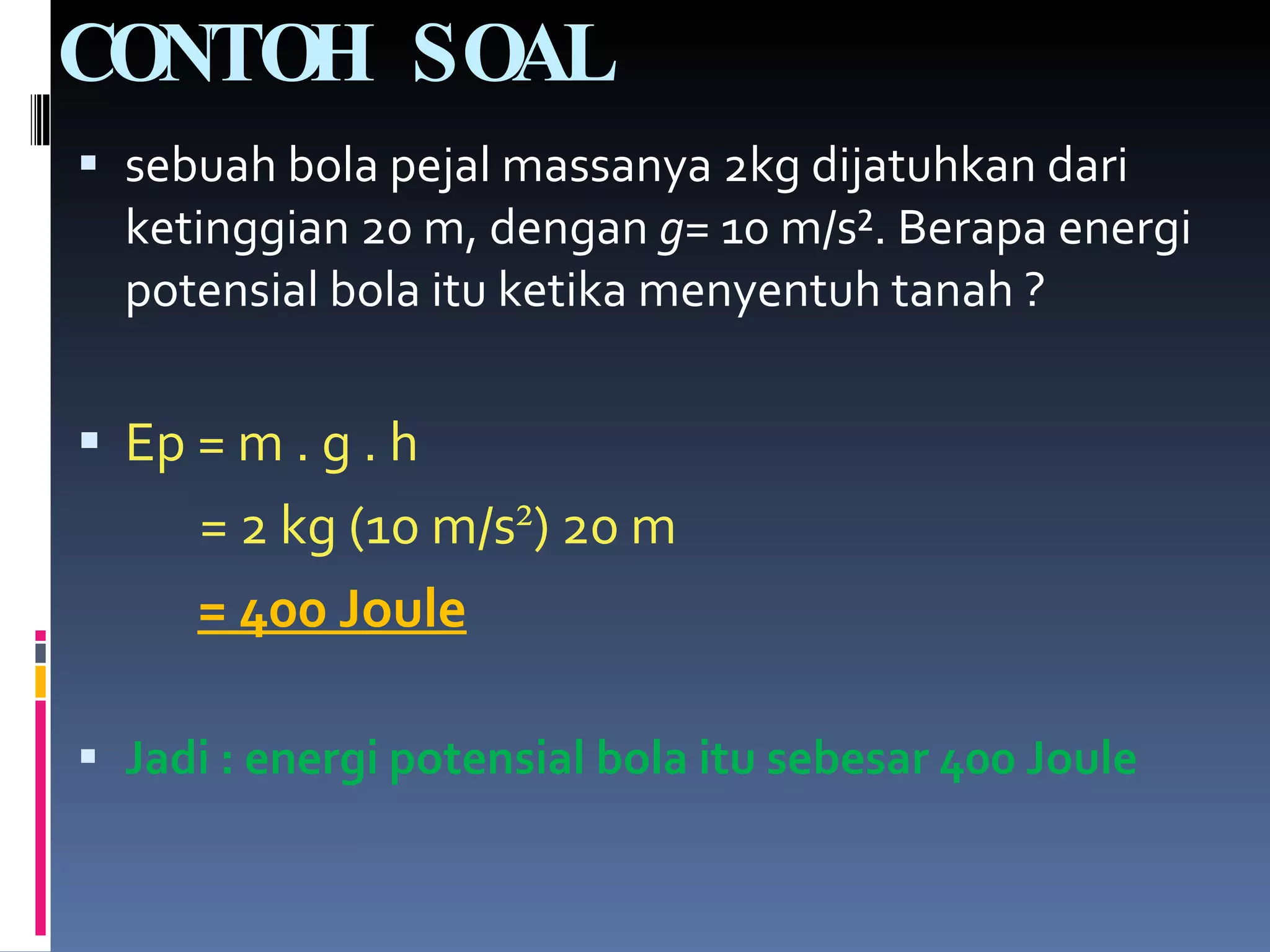 CONTOH SOAL sebuah bola pejal massanya 2kg dijatuhkan dari ketinggian 20 m, dengan  g=  10 m/s ². Berapa energi potensial bola itu ketika menyentuh tanah ? Ep = m . g . h = 2 kg (10 m/s ² ) 20 m = 400 Joule Jadi : energi potensial bola itu sebesar 400 Joule 
