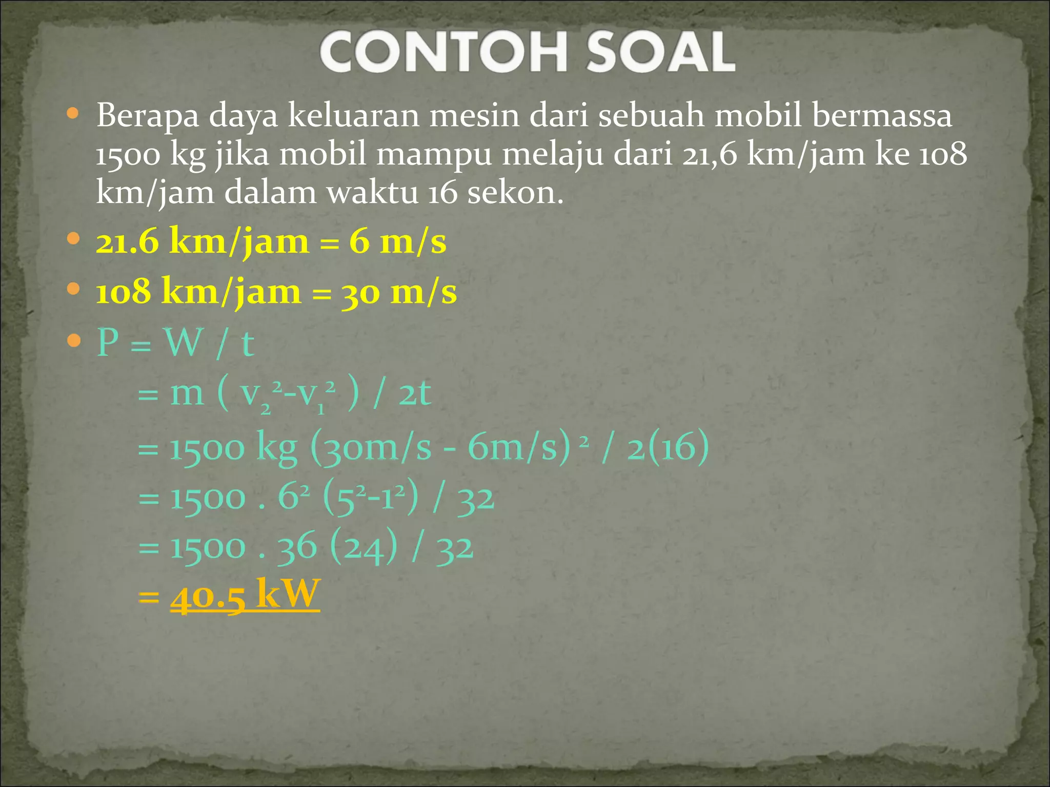 Berapa daya keluaran mesin dari sebuah mobil bermassa 1500 kg jika mobil mampu melaju dari 21,6 km/jam ke 108 km/jam dalam waktu 16 sekon. 21.6 km/jam = 6 m/s 108 km/jam = 30 m/s P = W / t = m ( v 2 2 -v 1 2  ) / 2t = 1500 kg (30m/s - 6m/s)  2  / 2(16) = 1500 . 6 2  (5 2 -1 2 ) / 32 = 1500 . 36 (24) / 32 =  40.5 kW 