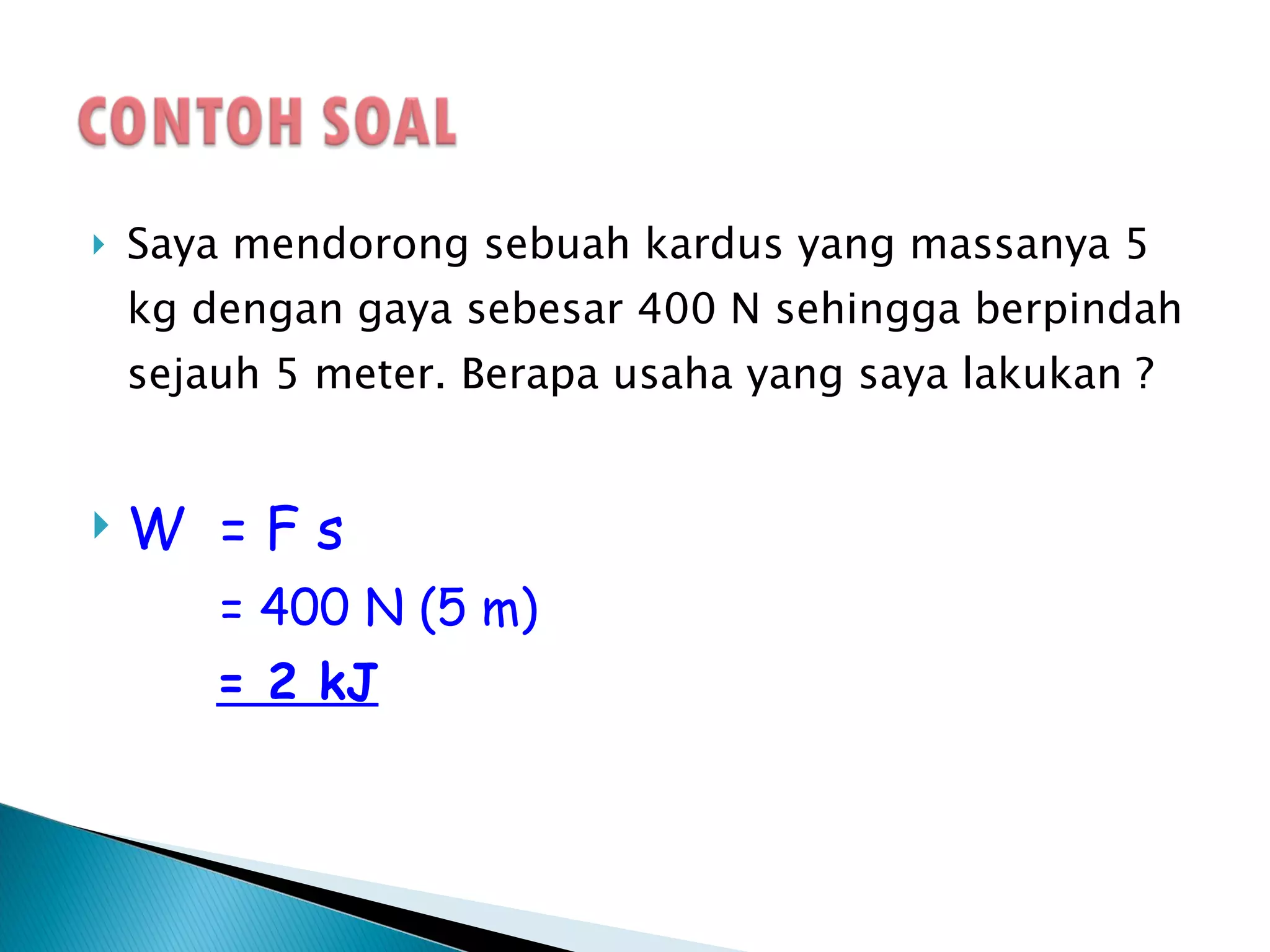 Saya mendorong sebuah kardus yang massanya 5 kg dengan gaya sebesar 400 N sehingga berpindah sejauh 5 meter. Berapa usaha yang saya lakukan ? W  = F s = 400 N (5 m) = 2 kJ Jadi : usaha yang saya berikan pada kardus itu sebesar 2000 Joule 