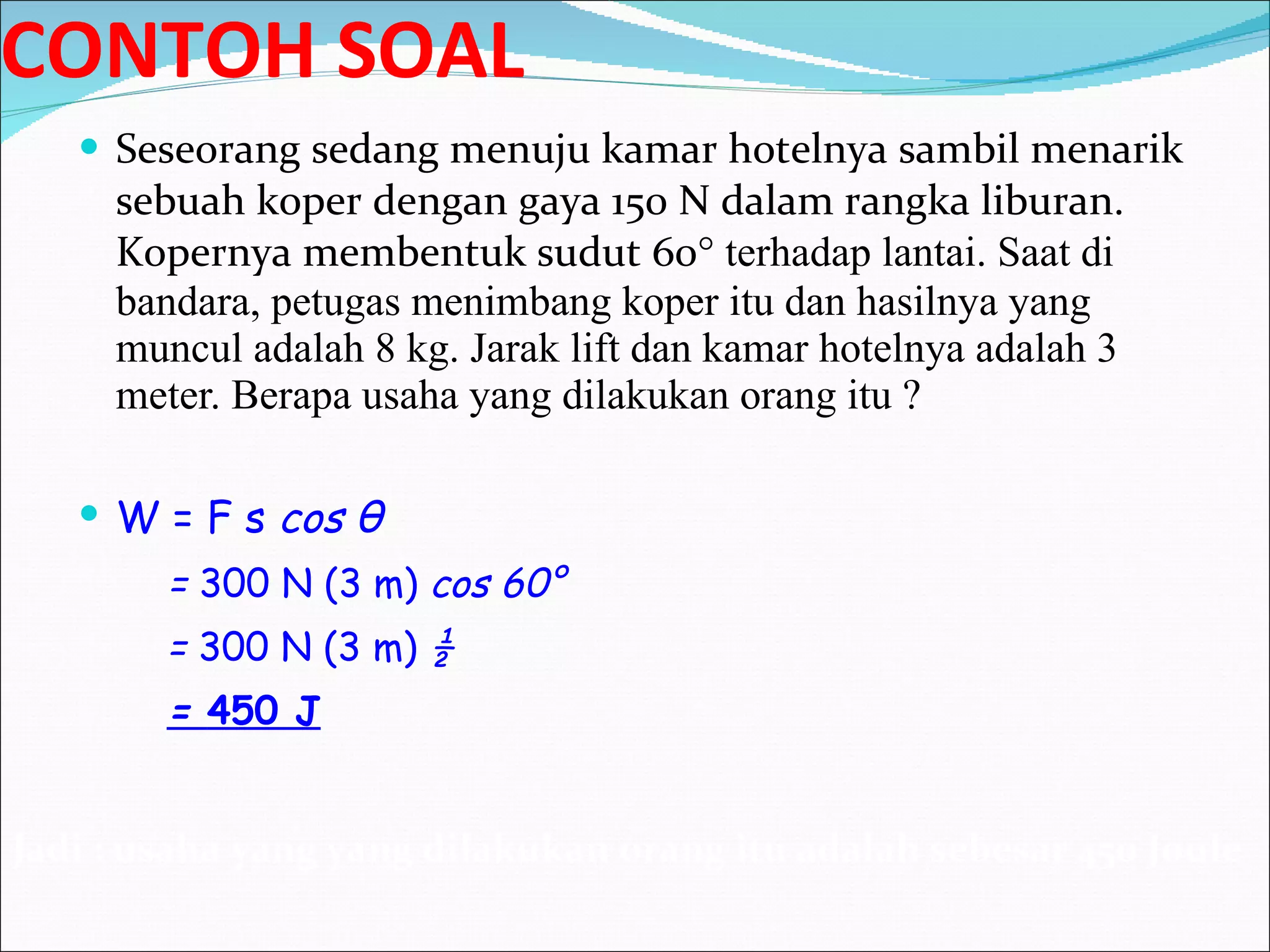 CONTOH SOAL Seseorang sedang menuju kamar hotelnya sambil menarik sebuah koper dengan gaya 150 N dalam rangka liburan. Kopernya membentuk sudut 60 ° terhadap lantai. Saat di bandara, petugas menimbang koper itu dan hasilnya yang muncul adalah 8 kg. Jarak lift dan kamar hotelnya adalah 3 meter. Berapa usaha yang dilakukan orang itu ? W = F s  cos  θ =  300 N (3 m)  cos 60° =  300 N (3 m)  ½ =  450 J Jadi : usaha yang yang dilakukan orang itu adalah sebesar 450 Joule 