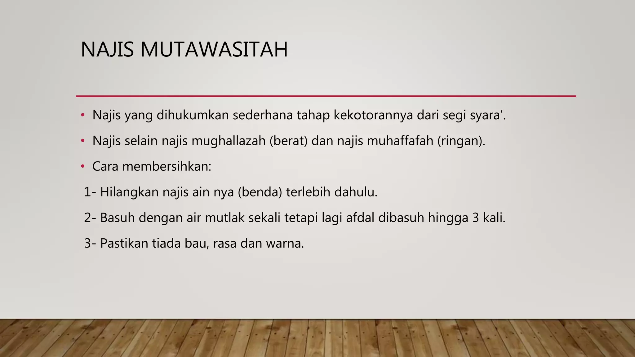 NAJIS MUTAWASITAH
• Najis yang dihukumkan sederhana tahap kekotorannya dari segi syara’.
• Najis selain najis mughallazah (berat) dan najis muhaffafah (ringan).
• Cara membersihkan:
1- Hilangkan najis ain nya (benda) terlebih dahulu.
2- Basuh dengan air mutlak sekali tetapi lagi afdal dibasuh hingga 3 kali.
3- Pastikan tiada bau, rasa dan warna.
 