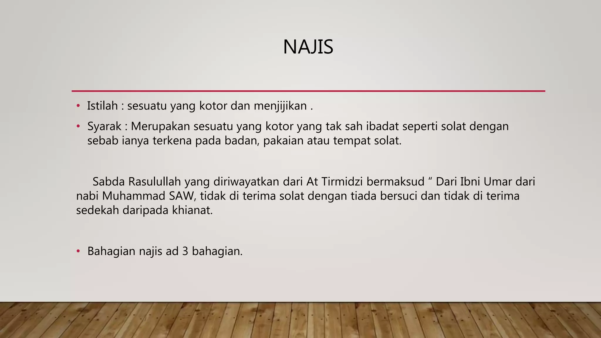 NAJIS
• Istilah : sesuatu yang kotor dan menjijikan .
• Syarak : Merupakan sesuatu yang kotor yang tak sah ibadat seperti solat dengan
sebab ianya terkena pada badan, pakaian atau tempat solat.
Sabda Rasulullah yang diriwayatkan dari At Tirmidzi bermaksud “ Dari Ibni Umar dari
nabi Muhammad SAW, tidak di terima solat dengan tiada bersuci dan tidak di terima
sedekah daripada khianat.
• Bahagian najis ad 3 bahagian.
 
