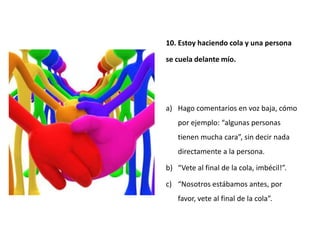 10. Estoy haciendo cola y una persona

se cuela delante mío.




a) Hago comentarios en voz baja, cómo
   por ejemplo: “algunas personas
   tienen mucha cara”, sin decir nada
   directamente a la persona.

b) “Vete al final de la cola, imbécil!”.

c) “Nosotros estábamos antes, por
   favor, vete al final de la cola”.
 