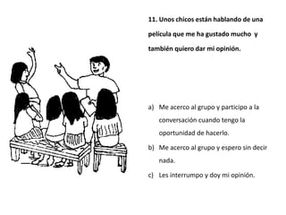 11. Unos chicos están hablando de una

película que me ha gustado mucho y

también quiero dar mi opinión.




a) Me acerco al grupo y participo a la
   conversación cuando tengo la
   oportunidad de hacerlo.

b) Me acerco al grupo y espero sin decir
   nada.

c) Les interrumpo y doy mi opinión.
 
