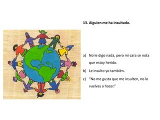 13. Alguien me ha insultado.




a) No le digo nada, pero mi cara se nota
   que estoy herido.

b) Le insulto yo también.

c) “No me gusta que me insulten, no lo
   vuelvas a hacer.”
 