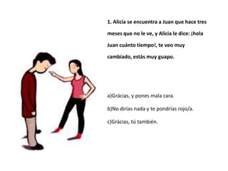 1. Alicia se encuentra a Juan que hace tres

meses que no le ve, y Alicia le dice: ¡hola

Juan cuánto tiempo!, te veo muy

cambiado, estás muy guapo.




a)Grácias, y pones mala cara.

b)No dirías nada y te pondrías rojo/a.

c)Grácias, tú también.
 