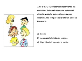 2. En el aula, el profesor está repartiendo los
resultados de los exámenes que hicieron el
otro día, y resulta que un alumno saca un
excelente. Los compañeros le felicitan y que se
lo merecía.




a) Sonrío.

b) Agradezco la felicitación y sonrío.

c) Digo “Grácias” y me doy la vuelta.
 