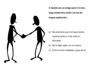 3. Quedo con un amigo para ir al cine.

Llega media hora tarde y no me dá

ningua explicación.




a) No está bien que me hayas hecho
   esperar tanto y ni tan solo te
   disculpes.

b) No le digo nada, no me atrevo.

c) Entro al cine enfadado y paso de él.
 