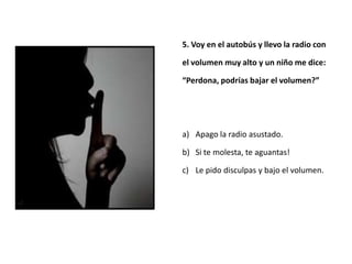 5. Voy en el autobús y llevo la radio con

el volumen muy alto y un niño me dice:

“Perdona, podrías bajar el volumen?”




a) Apago la radio asustado.

b) Si te molesta, te aguantas!

c) Le pido disculpas y bajo el volumen.
 