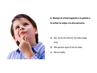 6. Rompo el cristal jugando a la pelota y

le echan la culpa a la otra persona.




a) No, no lo ha roto él, ha sido culpa
   mía.

b) Me parece que él no ha sido.

c) No es nada.
 