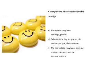7. Una persona ha estado muy amable

conmigo.




a) Has estado muy bien
   conmigo, gracias.

b) Solamente le doy las gracias, sin
   decirle por qué, tímidamente.

c) Me has tratado muy bien, pero me
   merezco un poco mas de
   reconocimiento.
 