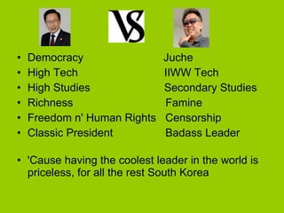 Democracy  Juche High Tech  IIWW Tech High Studies  Secondary Studies Richness  Famine Freedom n' Human Rights  Censorship  Classic President  Badass Leader  'Cause having the coolest leader in the world is priceless, for all the rest South Korea  