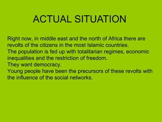 ACTUAL SITUATION Right now, in middle east and the north of Africa there are revolts of the citizens in the most Islamic countries. The population is fed up with totalitarian regimes, economic inequalities and the restriction of freedom.  They want democracy.  Young people have been the precursors of these revolts with the influence of the social networks. 