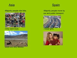 Asia   Spain -Majority people ride bike.  -Majority people move by  car and public transport. -Only want boys.  - Adopt girls. -Boys are very sexists. 