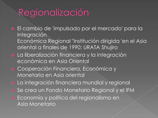    El cambio de 'impulsado por el mercado' para la
    Integración
    Económica Regional "Institución dirigida 'en el Asia
    oriental a finales de 1990: URATA Shujiro
   La liberalización financiera y la integración
    económica en Asia Oriental
   Cooperación Financiera, Económica y
    Monetaria en Asia oriental
   La integración financiera mundial y regional
   Se crea un Fondo Monetario Regional y el IFM
   Economía y política del regionalismo en
    Asia Monetario
 
