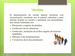 Ventas
El departamento de ventas deberá mantener una
comunicación constante con el exterior (clientes) y para
intentar ampliar su número y satisfacer sus necesidades.
Sus tareas habituales son:
 Recepción y registro de pedidos.
 Confección de los albaranes.
 Confección, anotación en el libro registro de facturas
expedidas.
 Atención a las reclamaciones.
 Y el archivo de la documentación.
 