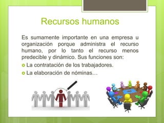 Recursos humanos
Es sumamente importante en una empresa u
organización porque administra el recurso
humano, por lo tanto el recurso menos
predecible y dinámico. Sus funciones son:
 La contratación de los trabajadores.
 La elaboración de nóminas…
 