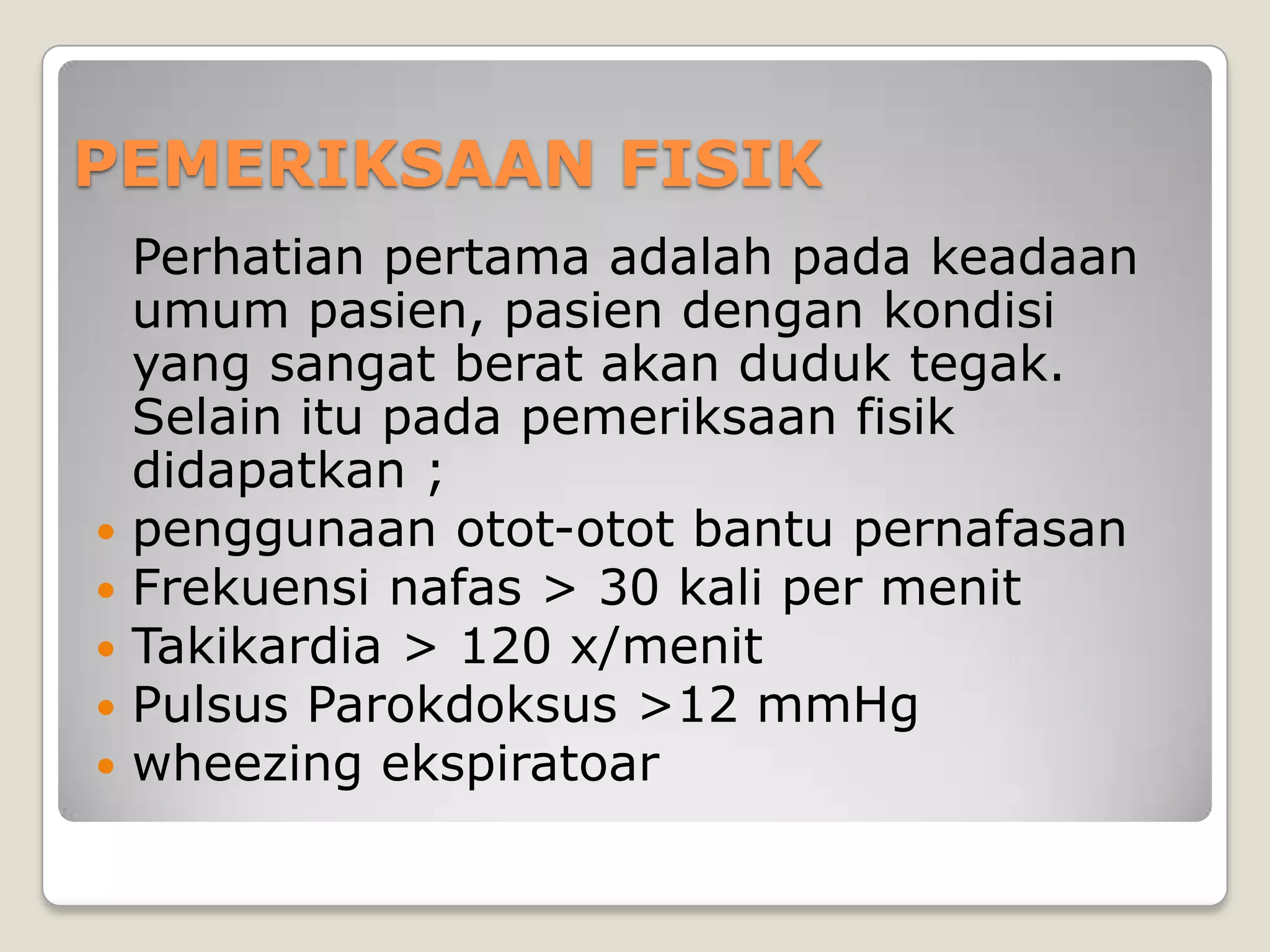 PEMERIKSAAN FISIK
    Perhatian pertama adalah pada keadaan
    umum pasien, pasien dengan kondisi
    yang sangat berat akan duduk tegak.
    Selain itu pada pemeriksaan fisik
    didapatkan ;
   penggunaan otot-otot bantu pernafasan
   Frekuensi nafas > 30 kali per menit
   Takikardia > 120 x/menit
   Pulsus Parokdoksus >12 mmHg
   wheezing ekspiratoar
 