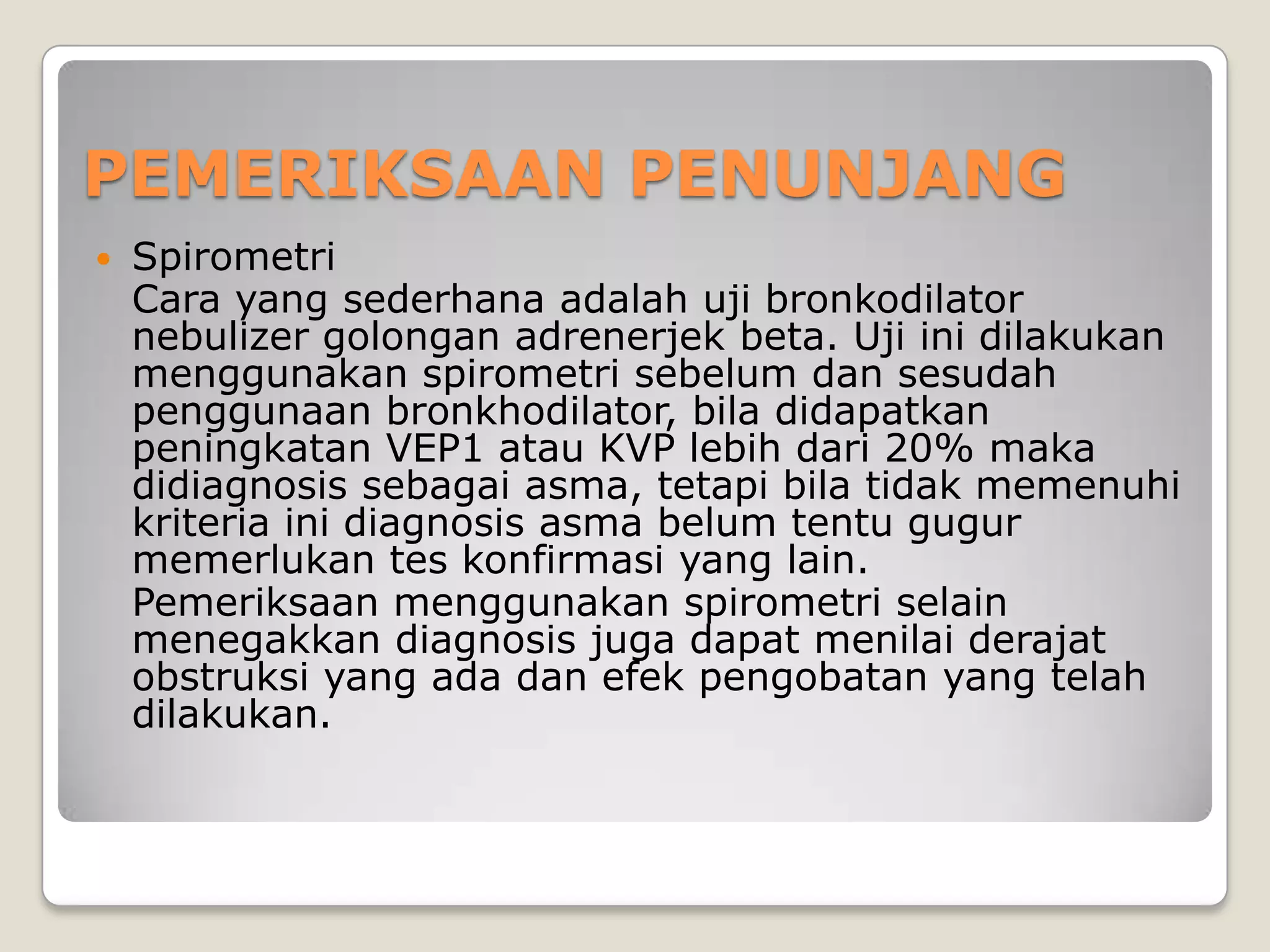 PEMERIKSAAN PENUNJANG
   Spirometri
    Cara yang sederhana adalah uji bronkodilator
    nebulizer golongan adrenerjek beta. Uji ini dilakukan
    menggunakan spirometri sebelum dan sesudah
    penggunaan bronkhodilator, bila didapatkan
    peningkatan VEP1 atau KVP lebih dari 20% maka
    didiagnosis sebagai asma, tetapi bila tidak memenuhi
    kriteria ini diagnosis asma belum tentu gugur
    memerlukan tes konfirmasi yang lain.
    Pemeriksaan menggunakan spirometri selain
    menegakkan diagnosis juga dapat menilai derajat
    obstruksi yang ada dan efek pengobatan yang telah
    dilakukan.
 