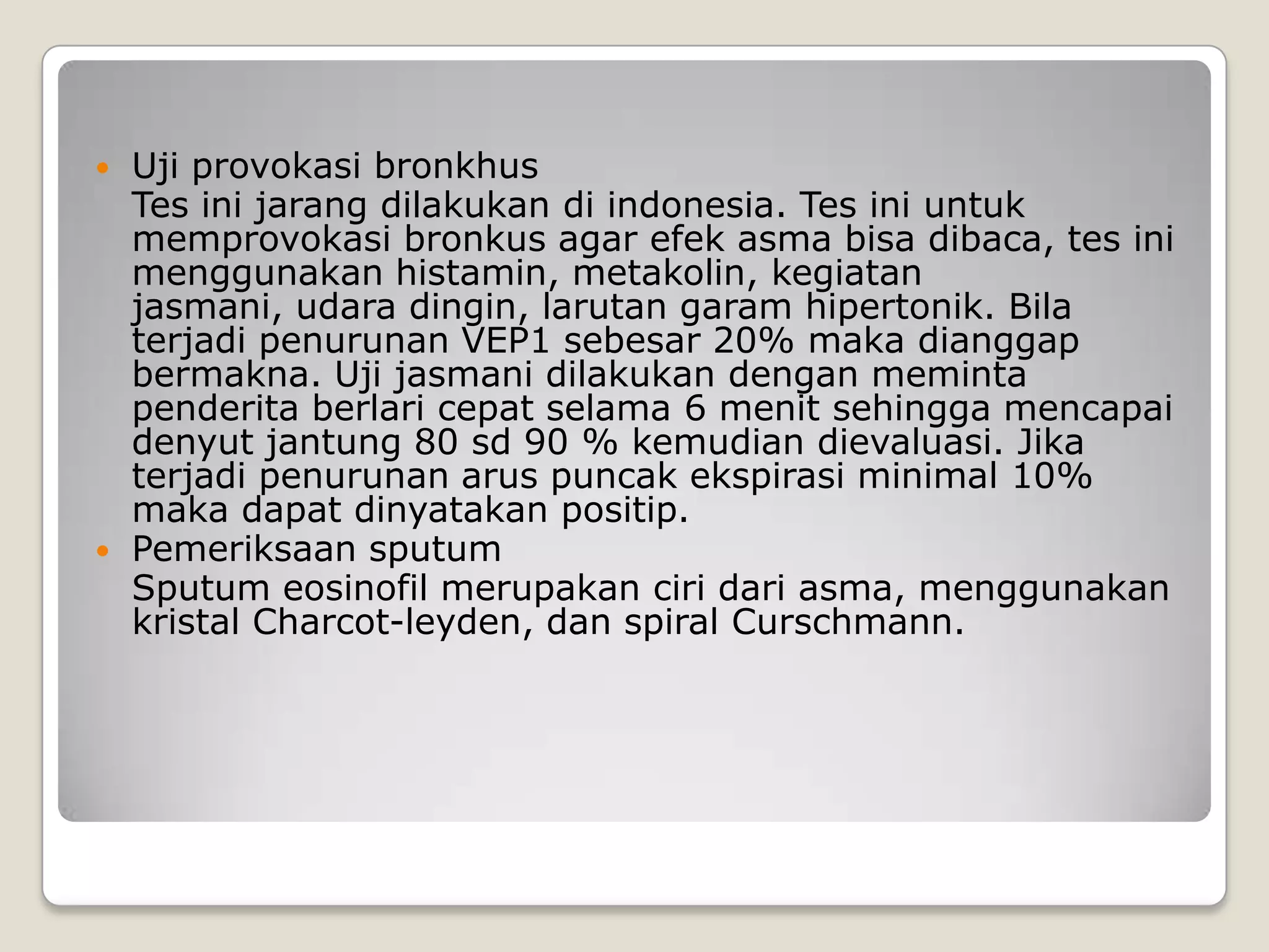    Uji provokasi bronkhus
    Tes ini jarang dilakukan di indonesia. Tes ini untuk
    memprovokasi bronkus agar efek asma bisa dibaca, tes ini
    menggunakan histamin, metakolin, kegiatan
    jasmani, udara dingin, larutan garam hipertonik. Bila
    terjadi penurunan VEP1 sebesar 20% maka dianggap
    bermakna. Uji jasmani dilakukan dengan meminta
    penderita berlari cepat selama 6 menit sehingga mencapai
    denyut jantung 80 sd 90 % kemudian dievaluasi. Jika
    terjadi penurunan arus puncak ekspirasi minimal 10%
    maka dapat dinyatakan positip.
   Pemeriksaan sputum
    Sputum eosinofil merupakan ciri dari asma, menggunakan
    kristal Charcot-leyden, dan spiral Curschmann.
 