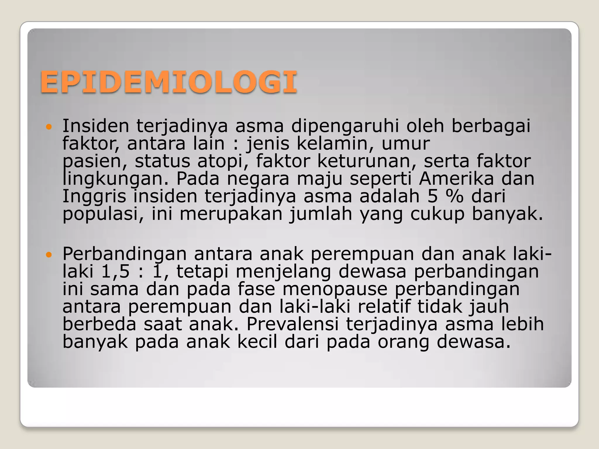 EPIDEMIOLOGI
   Insiden terjadinya asma dipengaruhi oleh berbagai
    faktor, antara lain : jenis kelamin, umur
    pasien, status atopi, faktor keturunan, serta faktor
    lingkungan. Pada negara maju seperti Amerika dan
    Inggris insiden terjadinya asma adalah 5 % dari
    populasi, ini merupakan jumlah yang cukup banyak.

   Perbandingan antara anak perempuan dan anak laki-
    laki 1,5 : 1, tetapi menjelang dewasa perbandingan
    ini sama dan pada fase menopause perbandingan
    antara perempuan dan laki-laki relatif tidak jauh
    berbeda saat anak. Prevalensi terjadinya asma lebih
    banyak pada anak kecil dari pada orang dewasa.
 