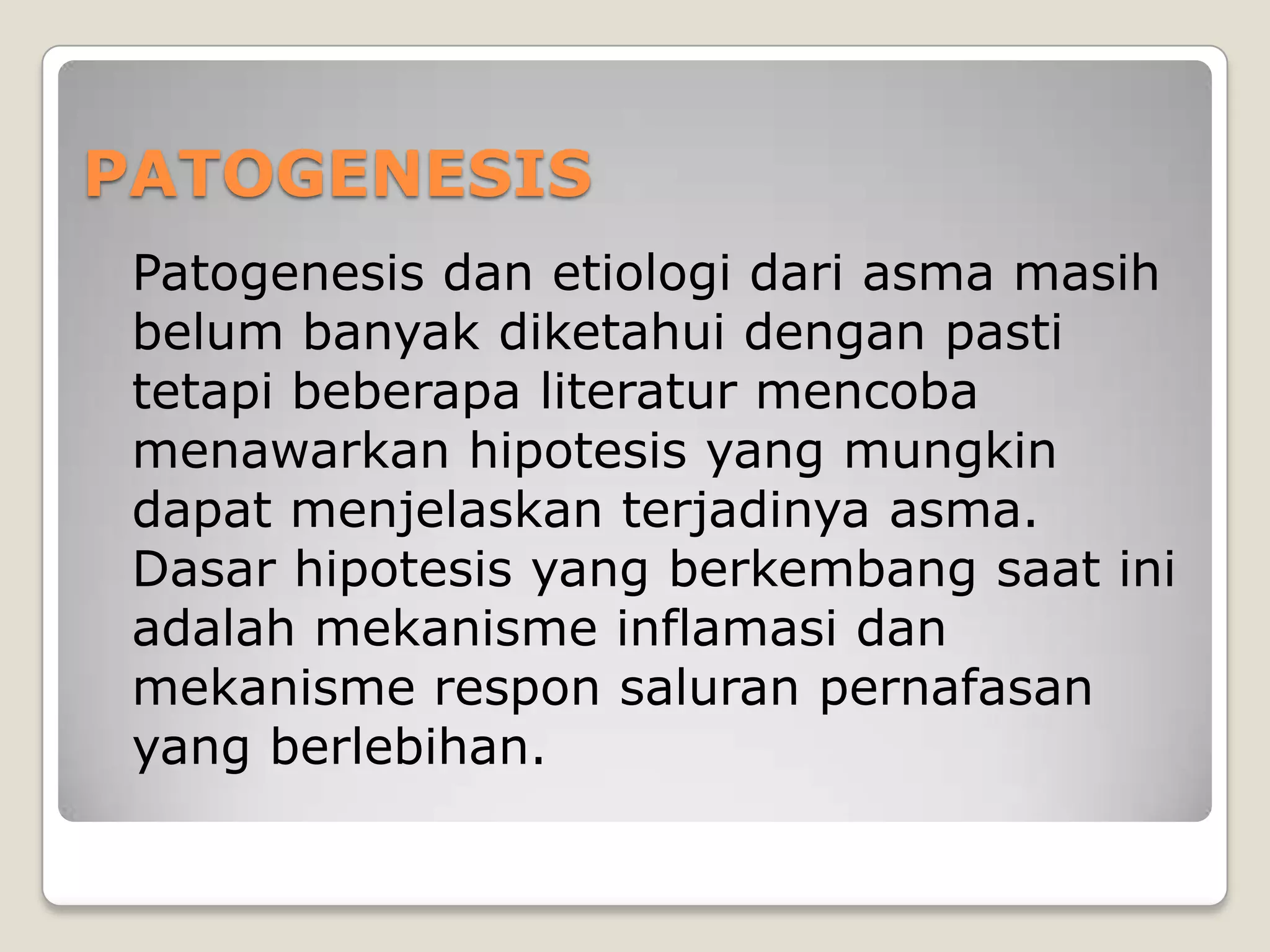 PATOGENESIS
 Patogenesis dan etiologi dari asma masih
 belum banyak diketahui dengan pasti
 tetapi beberapa literatur mencoba
 menawarkan hipotesis yang mungkin
 dapat menjelaskan terjadinya asma.
 Dasar hipotesis yang berkembang saat ini
 adalah mekanisme inflamasi dan
 mekanisme respon saluran pernafasan
 yang berlebihan.
 