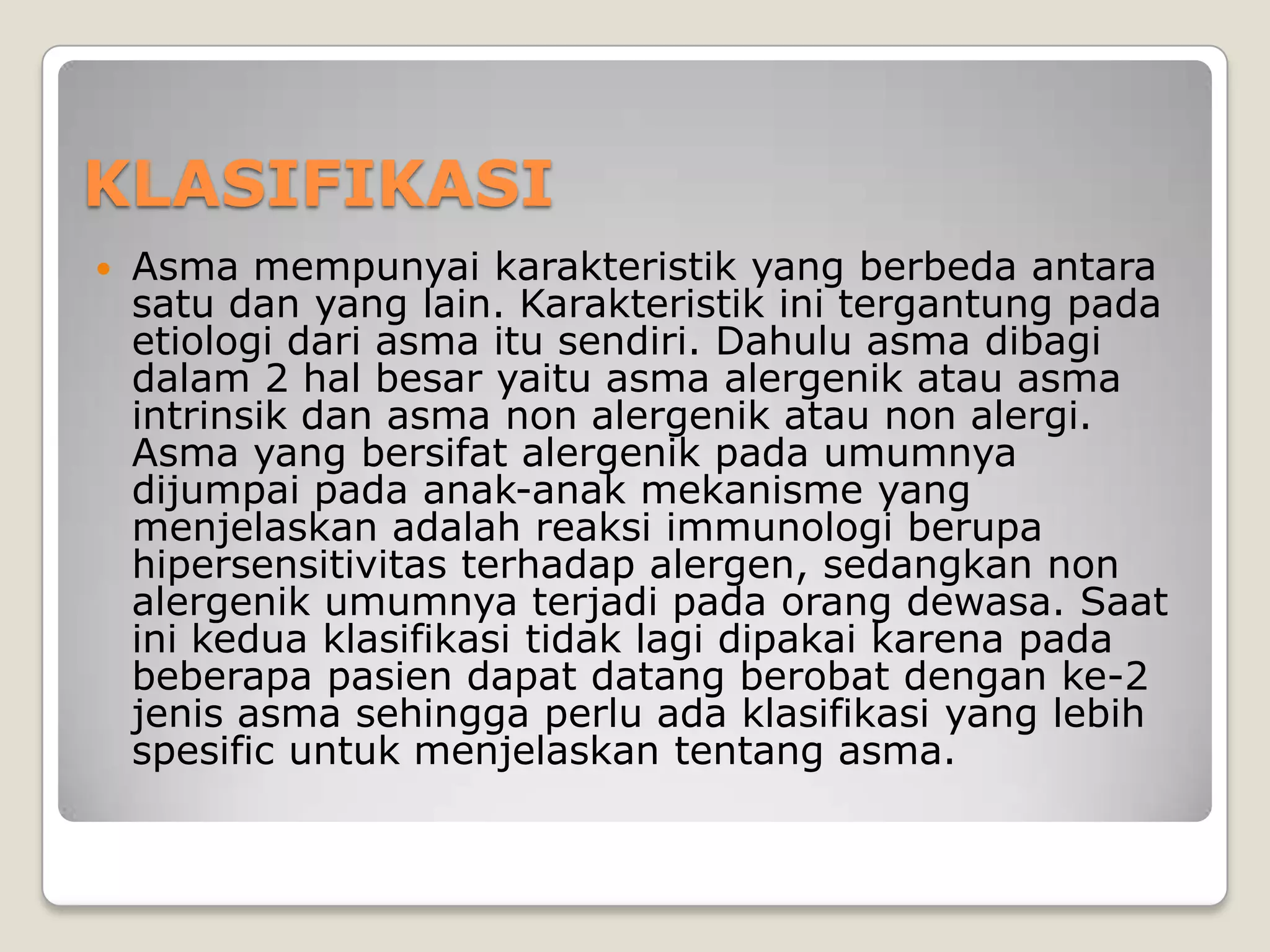 KLASIFIKASI
   Asma mempunyai karakteristik yang berbeda antara
    satu dan yang lain. Karakteristik ini tergantung pada
    etiologi dari asma itu sendiri. Dahulu asma dibagi
    dalam 2 hal besar yaitu asma alergenik atau asma
    intrinsik dan asma non alergenik atau non alergi.
    Asma yang bersifat alergenik pada umumnya
    dijumpai pada anak-anak mekanisme yang
    menjelaskan adalah reaksi immunologi berupa
    hipersensitivitas terhadap alergen, sedangkan non
    alergenik umumnya terjadi pada orang dewasa. Saat
    ini kedua klasifikasi tidak lagi dipakai karena pada
    beberapa pasien dapat datang berobat dengan ke-2
    jenis asma sehingga perlu ada klasifikasi yang lebih
    spesific untuk menjelaskan tentang asma.
 