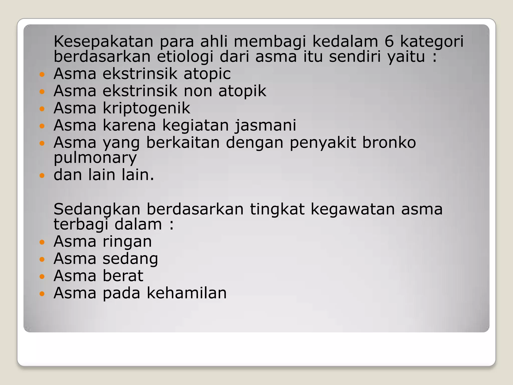 Kesepakatan para ahli membagi kedalam 6 kategori
    berdasarkan etiologi dari asma itu sendiri yaitu :
   Asma ekstrinsik atopic
   Asma ekstrinsik non atopik
   Asma kriptogenik
   Asma karena kegiatan jasmani
   Asma yang berkaitan dengan penyakit bronko
    pulmonary
   dan lain lain.

    Sedangkan berdasarkan tingkat kegawatan asma
    terbagi dalam :
   Asma ringan
   Asma sedang
   Asma berat
   Asma pada kehamilan
 